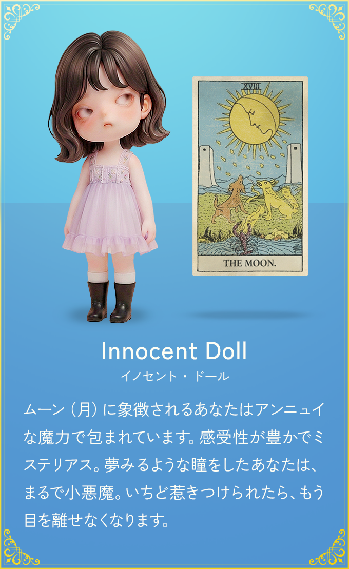 ムーン（月）に象徴されるあなたはアンニュイな魔力で包まれています。感受性が豊かでミステリアス。夢みるような瞳をしたあなたは、まるで小悪魔。いちど惹きつけられたら、もう目を離せなくなります。
