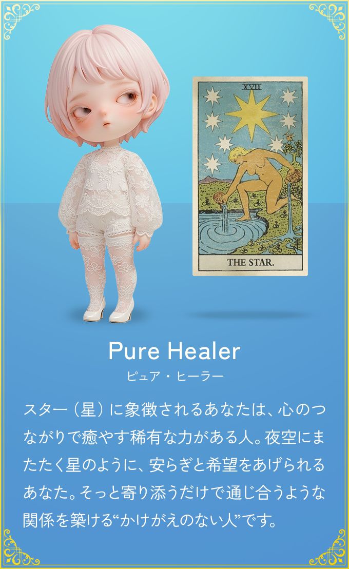 スター（星）に象徴されるあなたは、心のつながりで癒やす稀有な力がある人。夜空にまたたく星のように、安らぎと希望をあげられるあなた。そっと寄り添うだけで通じ合うような関係を築ける“かけがえのない人”です。