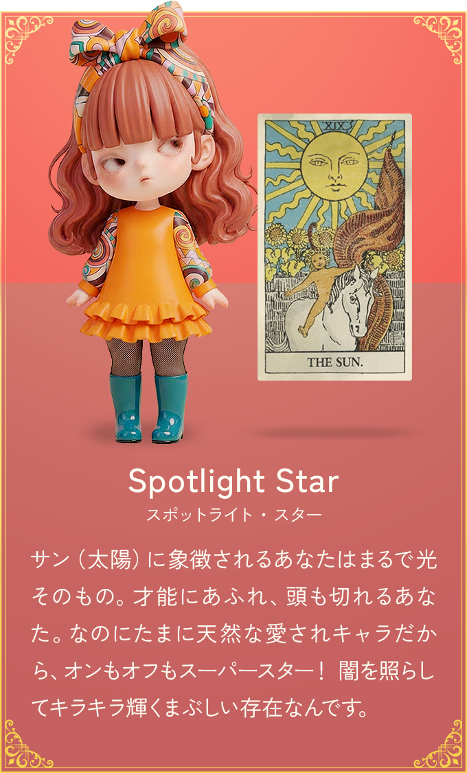 サン（太陽）に象徴されるあなたはまるで光そのもの。才能にあふれ、頭も切れるあなた。なのにたまに天然な愛されキャラだから、オンもオフもスーパースター！ 闇を照らしてキラキラ輝くまぶしい存在なんです。