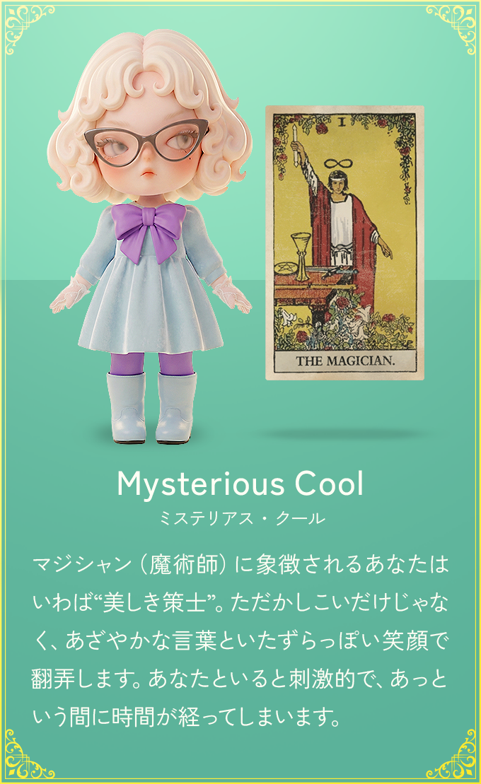 マジシャン（魔術師）に象徴されるあなたはいわば“美しき策士”。ただかしこいだけじゃなく、あざやかな言葉といたずらっぽい笑顔で翻弄します。あなたといると刺激的で、あっという間に時間が経ってしまいます。